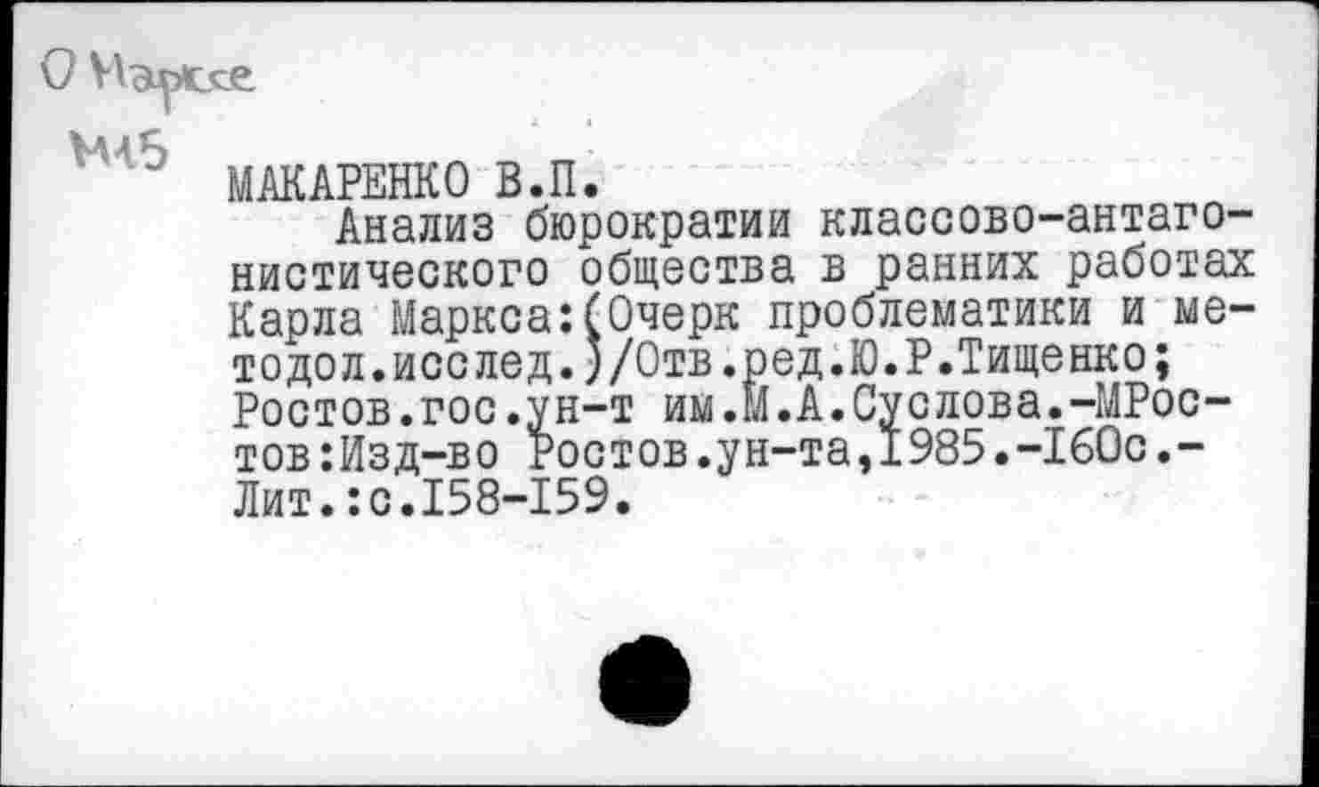 ﻿Ы5
МАКАРЕНКО В.П.
Анализ бюрократии классово-антагонистического общества в ранних работах Карла Маркса:(Очерк проблематики и мето дол. исс лед. )/Отв.ред.Ю.Р.Тищенко; Ростов.гос.ун-т им.М.А.Суслова.-МРос-тов:Изд-во Ростов.ун-та,1985.-160с.-Лит.:с.158-159.